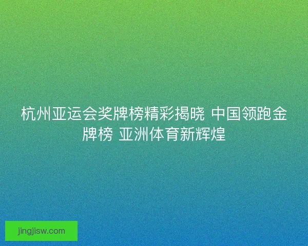 杭州亚运会奖牌榜精彩揭晓 中国领跑金牌榜 亚洲体育新辉煌