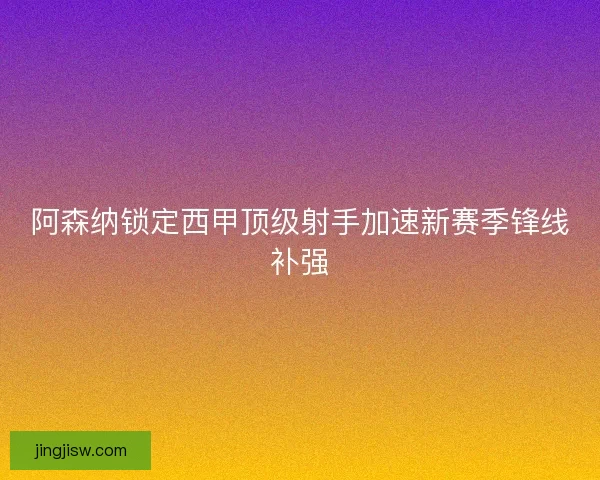 阿森纳锁定西甲顶级射手加速新赛季锋线补强
